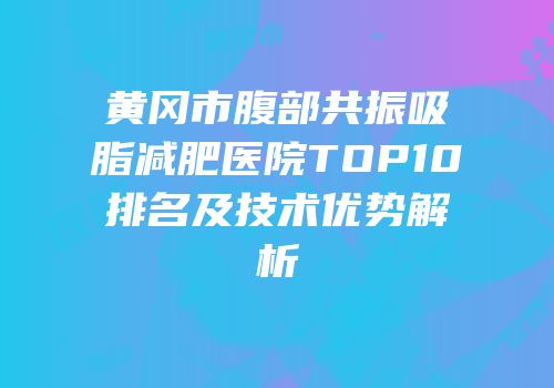 黄冈市腹部共振吸脂减肥医院TOP10排名及技术优势解析