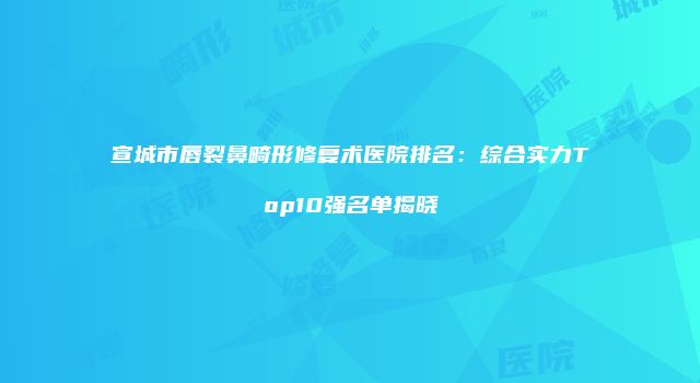 宣城市唇裂鼻畸形修复术医院排名：综合实力Top10强名单揭晓