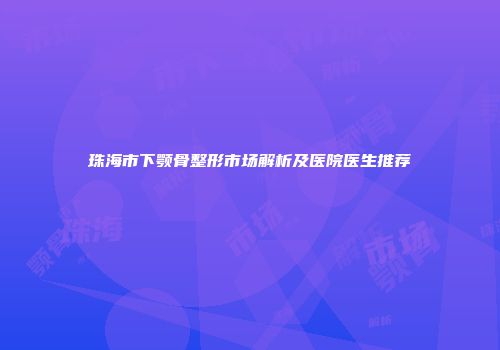 珠海市下颚骨整形市场解析及医院医生推荐