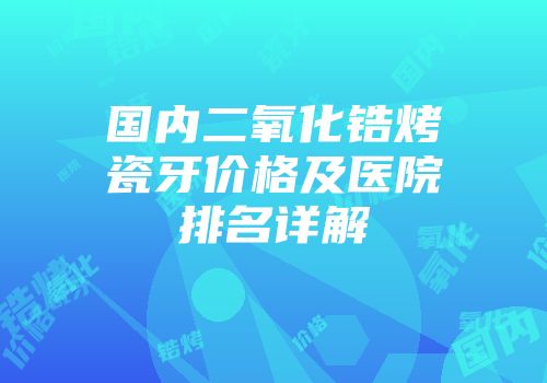 国内二氧化锆烤瓷牙价格及医院排名详解