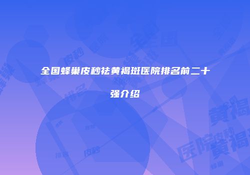 全国蜂巢皮秒祛黄褐斑医院排名前二十强介绍
