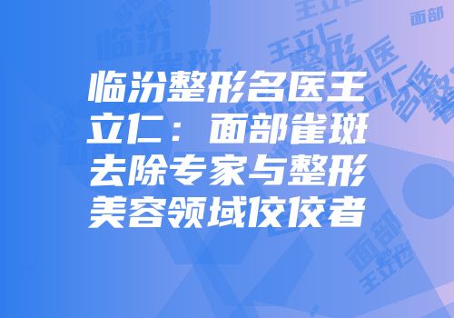 临汾整形名医王立仁：面部雀斑去除专家与整形美容领域佼佼者