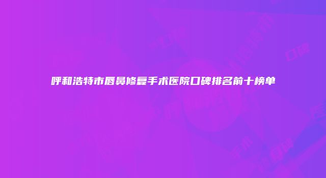 呼和浩特市唇鼻修复手术医院口碑排名前十榜单