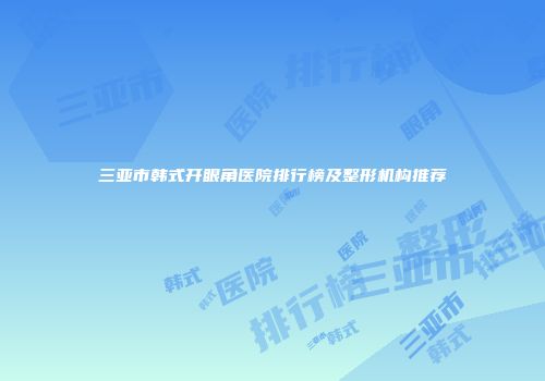三亚市韩式开眼角医院排行榜及整形机构推荐
