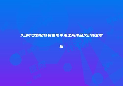 长沙市双眼皮修复整形手术医院排名及价格全解析
