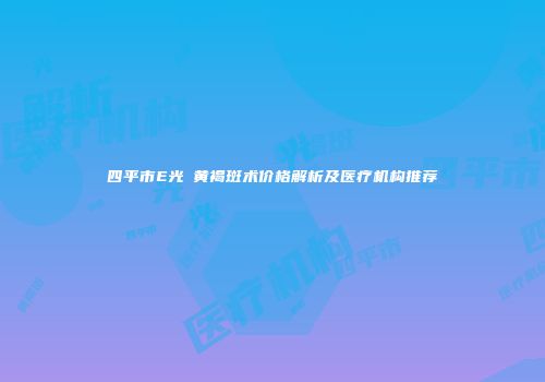 四平市E光袪黄褐斑术价格解析及医疗机构推荐