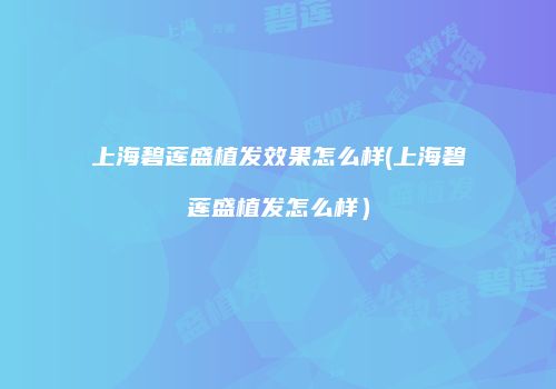 上海碧莲盛植发效果怎么样(上海碧莲盛植发怎么样）