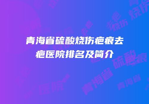 青海省硫酸烧伤疤痕去疤医院排名及简介