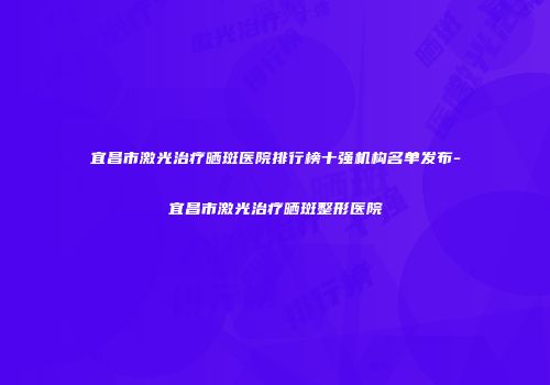宜昌市激光治疗晒斑医院排行榜十强机构名单发布-宜昌市激光治疗晒斑整形医院