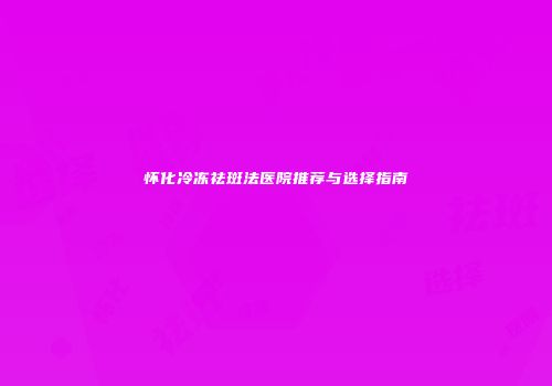 怀化冷冻祛斑法医院推荐与选择指南