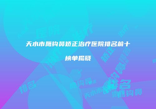 天水市鹰钩鼻矫正治疗医院排名前十榜单揭晓