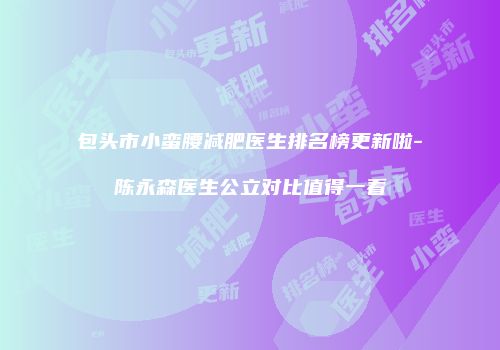 包头市小蛮腰减肥医生排名榜更新啦-陈永森医生公立对比值得一看