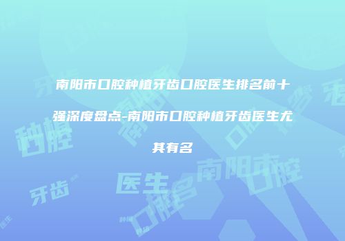 南阳市口腔种植牙齿口腔医生排名前十强深度盘点-南阳市口腔种植牙齿医生尤其有名