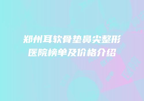 郑州耳软骨垫鼻尖整形医院榜单及价格介绍