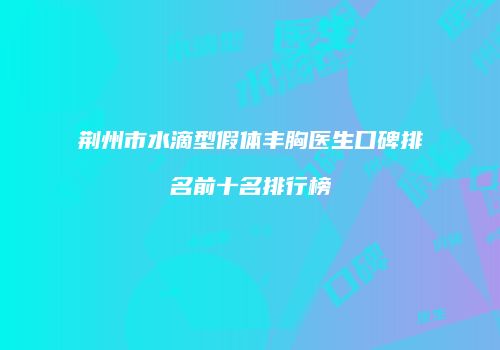 荆州市水滴型假体丰胸医生口碑排名前十名排行榜
