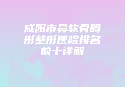 咸阳市鼻软骨畸形整形医院排名前十详解