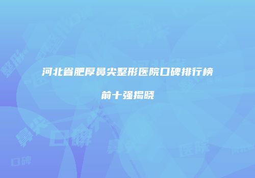 河北省肥厚鼻尖整形医院口碑排行榜前十强揭晓