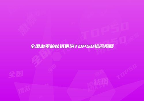 全国激素脸祛斑医院TOP50排名揭晓