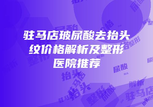 驻马店玻尿酸去抬头纹价格解析及整形医院推荐