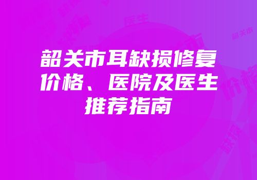 韶关市耳缺损修复价格、医院及医生推荐指南