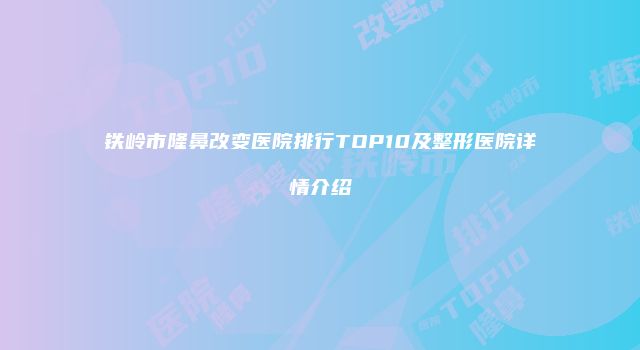铁岭市隆鼻改变医院排行TOP10及整形医院详情介绍