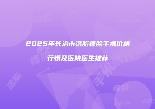 2025年长治市溶脂瘦脸手术价格行情及医院医生推荐