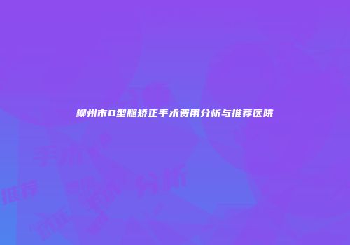 柳州市O型腿矫正手术费用分析与推荐医院