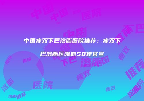 中国瘦双下巴溶脂医院推荐：瘦双下巴溶脂医院前50佳官宣