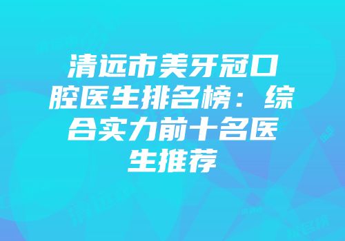 清远市美牙冠口腔医生排名榜：综合实力前十名医生推荐
