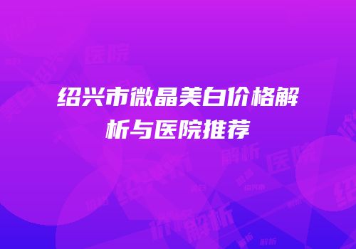 绍兴市微晶美白价格解析与医院推荐