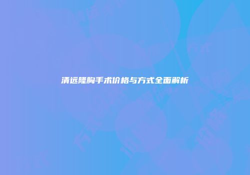 清远隆胸手术价格与方式全面解析