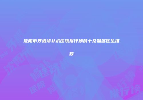 沈阳市牙根修补术医院排行榜前十及知名医生推荐