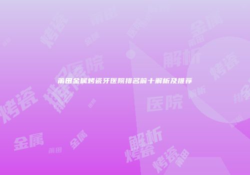 莆田金属烤瓷牙医院排名前十解析及推荐