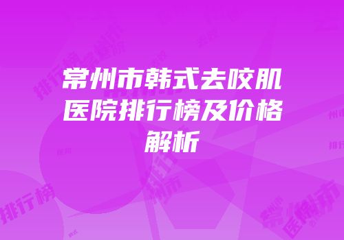 常州市韩式去咬肌医院排行榜及价格解析