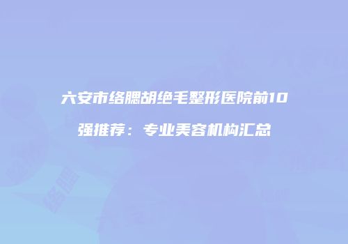 六安市络腮胡绝毛整形医院前10强推荐：专业美容机构汇总