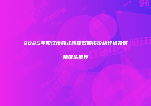 2025年阳江市韩式翘睫双眼皮价格行情及医院医生推荐