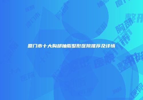 厦门市十大胸部抽脂整形医院推荐及详情