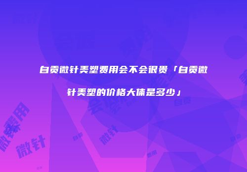 自贡微针美塑费用会不会很贵「自贡微针美塑的价格大体是多少」