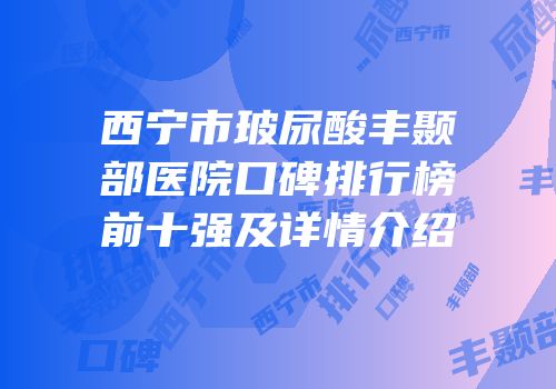 西宁市玻尿酸丰颞部医院口碑排行榜前十强及详情介绍