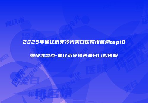 2025年通辽市牙冷光美白医院排名榜top10强快速盘点-通辽市牙冷光美白口腔医院