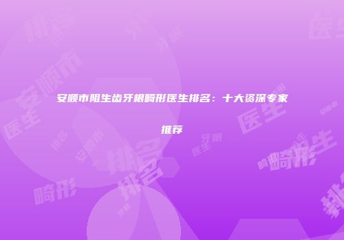 安顺市阻生齿牙根畸形医生排名：十大资深专家推荐