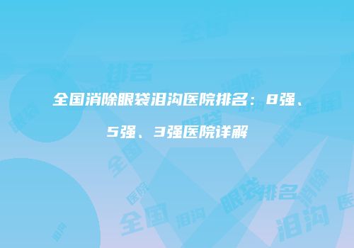 全国消除眼袋泪沟医院排名：8强、5强、3强医院详解