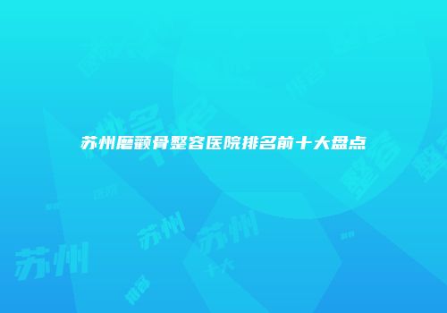 苏州磨颧骨整容医院排名前十大盘点