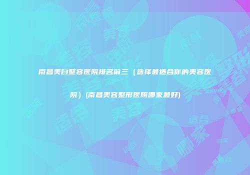 南昌美白整容医院排名前三（选择最适合你的美容医院）(南昌美容整形医院哪家最好)