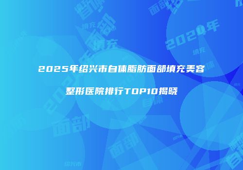 2025年绍兴市自体脂肪面部填充美容整形医院排行TOP10揭晓