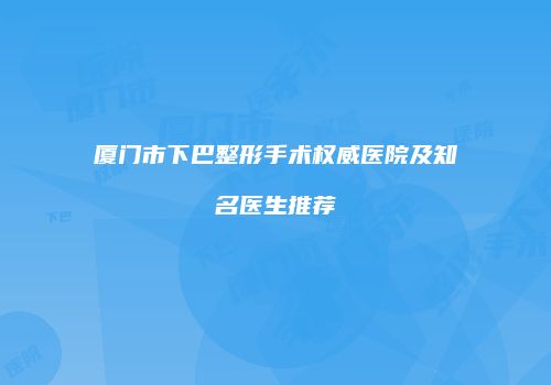 厦门市下巴整形手术权威医院及知名医生推荐
