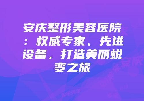 安庆整形美容医院：权威专家、先进设备，打造美丽蜕变之旅