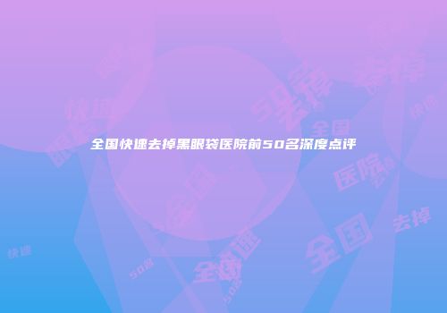 全国快速去掉黑眼袋医院前50名深度点评