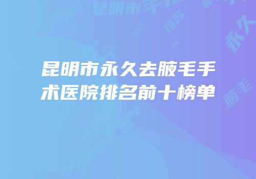 昆明市永久去腋毛手术医院排名前十榜单