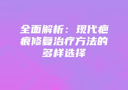 全面解析：现代疤痕修复治疗方法的多样选择